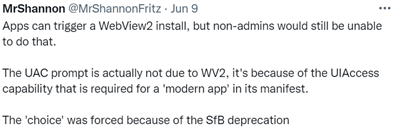 MrShannon - Apps can trigger a WebView2 install, but non-admins would still be unable to do that. The UAC prompt is actually not due to WV2, it's because of the UIAccess capability that is required for a 'modern app' in its manifest. The 'choice' was forced because of the SfB deprecation